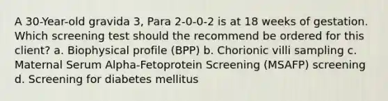 A 30-Year-old gravida 3, Para 2-0-0-2 is at 18 weeks of gestation. Which screening test should the recommend be ordered for this client? a. Biophysical profile (BPP) b. Chorionic villi sampling c. Maternal Serum Alpha-Fetoprotein Screening (MSAFP) screening d. Screening for diabetes mellitus