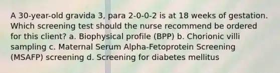 A 30-year-old gravida 3, para 2-0-0-2 is at 18 weeks of gestation. Which screening test should the nurse recommend be ordered for this client? a. Biophysical profile (BPP) b. Chorionic villi sampling c. Maternal Serum Alpha-Fetoprotein Screening (MSAFP) screening d. Screening for diabetes mellitus