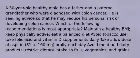 A 30-year-old healthy male has a father and a paternal grandfather who were diagnosed with colon cancer. He is seeking advice so that he may reduce his personal risk of developing colon cancer. Which of the following recommendations is most appropriate? Maintain a healthy BMI; keep physically active; eat a balanced diet Avoid tobacco use; take folic acid and vitamin D supplements daily Take a low dose of aspirin (81 to 160 mg) orally each day Avoid meat and dairy products; restrict dietary intake to fruit, vegetables, and grains