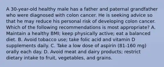 A 30-year-old healthy male has a father and paternal grandfather who were diagnosed with colon cancer. He is seeking advice so that he may reduce his personal risk of developing colon cancer. Which of the following recommendations is most appropriate? A. Maintain a healthy BMI; keep physically active; eat a balanced diet. B. Avoid tobacco use; take folic acid and vitamin D supplements daily. C. Take a low dose of aspirin (81-160 mg) orally each day. D. Avoid meat and dairy products; restrict dietary intake to fruit, vegetables, and grains.