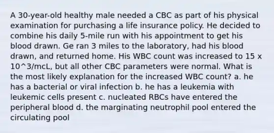 A 30-year-old healthy male needed a CBC as part of his physical examination for purchasing a life insurance policy. He decided to combine his daily 5-mile run with his appointment to get his blood drawn. Ge ran 3 miles to the laboratory, had his blood drawn, and returned home. His WBC count was increased to 15 x 10^3/mcL, but all other CBC parameters were normal. What is the most likely explanation for the increased WBC count? a. he has a bacterial or viral infection b. he has a leukemia with leukemic cells present c. nucleated RBCs have entered the peripheral blood d. the marginating neutrophil pool entered the circulating pool