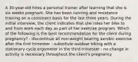 A 30-year-old hires a personal trainer after learning that she is six weeks pregnant. She has been running and resistance training on a consistent basis for the last three years. During the initial interview, the client indicates that she rides her bike to and from work each day as part of her exercise program. Which of the following is the best recommendation for the client during pregnancy? - discontinue all non-weight bearing aerobic exercise after the first trimester - substitute outdoor biking with a stationary cycle ergometer in the third trimester - no change in activity is necessary throughout the client's pregnancy