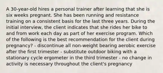 A 30-year-old hires a personal trainer after learning that she is six weeks pregnant. She has been running and resistance training on a consistent basis for the last three years. During the initial interview, the client indicates that she rides her bike to and from work each day as part of her exercise program. Which of the following is the best recommendation for the client during pregnancy? - discontinue all non-weight bearing aerobic exercise after the first trimester - substitute outdoor biking with a stationary cycle ergometer in the third trimester - no change in activity is necessary throughout the client's pregnancy