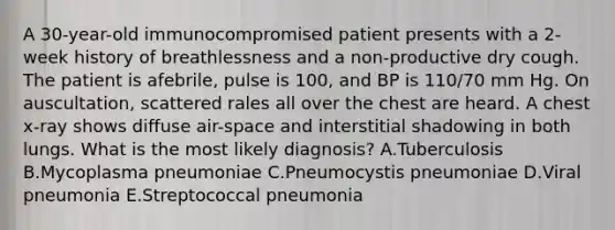 A 30-year-old immunocompromised patient presents with a 2-week history of breathlessness and a non-productive dry cough. The patient is afebrile, pulse is 100, and BP is 110/70 mm Hg. On auscultation, scattered rales all over the chest are heard. A chest x-ray shows diffuse air-space and interstitial shadowing in both lungs. What is the most likely diagnosis? A.Tuberculosis B.Mycoplasma pneumoniae C.Pneumocystis pneumoniae D.Viral pneumonia E.Streptococcal pneumonia