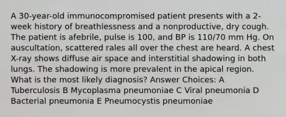 A 30-year-old immunocompromised patient presents with a 2-week history of breathlessness and a nonproductive, dry cough. The patient is afebrile, pulse is 100, and BP is 110/70 mm Hg. On auscultation, scattered rales all over the chest are heard. A chest X-ray shows diffuse air space and interstitial shadowing in both lungs. The shadowing is more prevalent in the apical region. What is the most likely diagnosis? Answer Choices: A Tuberculosis B Mycoplasma pneumoniae C Viral pneumonia D Bacterial pneumonia E Pneumocystis pneumoniae