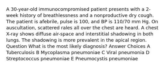 A 30-year-old immunocompromised patient presents with a 2-week history of breathlessness and a nonproductive dry cough. The patient is afebrile, pulse is 100, and BP is 110/70 mm Hg. On auscultation, scattered rales all over the chest are heard. A chest X-ray shows diffuse air-space and interstitial shadowing in both lungs. The shadowing is more prevalent in the apical region. Question What is the most likely diagnosis? Answer Choices A Tuberculosis B Mycoplasma pneumoniae C Viral pneumonia D Streptococcus pneumoniae E Pneumocystis pneumoniae