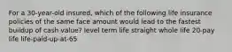 For a 30-year-old insured, which of the following life insurance policies of the same face amount would lead to the fastest buildup of cash value? level term life straight whole life 20-pay life life-paid-up-at-65