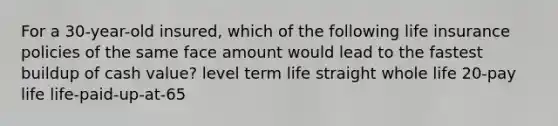 For a 30-year-old insured, which of the following life insurance policies of the same face amount would lead to the fastest buildup of cash value? level term life straight whole life 20-pay life life-paid-up-at-65