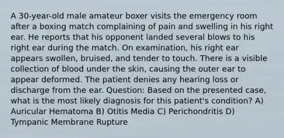 A 30-year-old male amateur boxer visits the emergency room after a boxing match complaining of pain and swelling in his right ear. He reports that his opponent landed several blows to his right ear during the match. On examination, his right ear appears swollen, bruised, and tender to touch. There is a visible collection of blood under the skin, causing the outer ear to appear deformed. The patient denies any hearing loss or discharge from the ear. Question: Based on the presented case, what is the most likely diagnosis for this patient's condition? A) Auricular Hematoma B) Otitis Media C) Perichondritis D) Tympanic Membrane Rupture