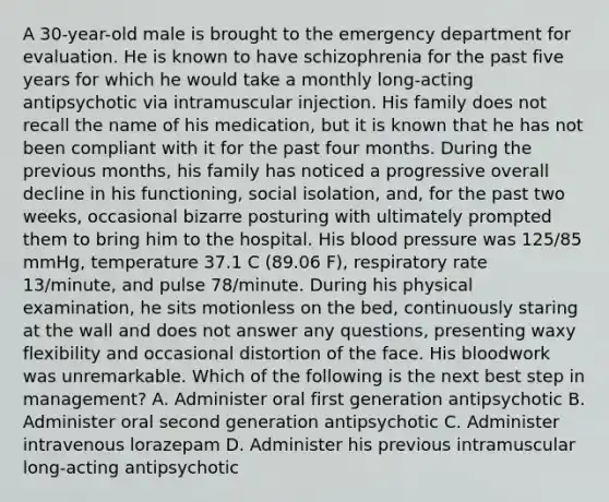 A 30-year-old male is brought to the emergency department for evaluation. He is known to have schizophrenia for the past five years for which he would take a monthly long-acting antipsychotic via intramuscular injection. His family does not recall the name of his medication, but it is known that he has not been compliant with it for the past four months. During the previous months, his family has noticed a progressive overall decline in his functioning, social isolation, and, for the past two weeks, occasional bizarre posturing with ultimately prompted them to bring him to the hospital. His blood pressure was 125/85 mmHg, temperature 37.1 C (89.06 F), respiratory rate 13/minute, and pulse 78/minute. During his physical examination, he sits motionless on the bed, continuously staring at the wall and does not answer any questions, presenting waxy flexibility and occasional distortion of the face. His bloodwork was unremarkable. Which of the following is the next best step in management? A. Administer oral first generation antipsychotic B. Administer oral second generation antipsychotic C. Administer intravenous lorazepam D. Administer his previous intramuscular long-acting antipsychotic