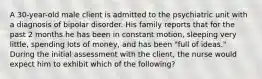 A 30-year-old male client is admitted to the psychiatric unit with a diagnosis of bipolar disorder. His family reports that for the past 2 months he has been in constant motion, sleeping very little, spending lots of money, and has been "full of ideas." During the initial assessment with the client, the nurse would expect him to exhibit which of the following?