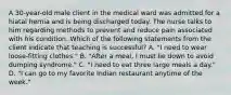 A 30-year-old male client in the medical ward was admitted for a hiatal hernia and is being discharged today. The nurse talks to him regarding methods to prevent and reduce pain associated with his condition. Which of the following statements from the client indicate that teaching is successful? A. "I need to wear loose-fitting clothes." B. "After a meal, I must lie down to avoid dumping syndrome." C. "I need to eat three large meals a day." D. "I can go to my favorite Indian restaurant anytime of the week."