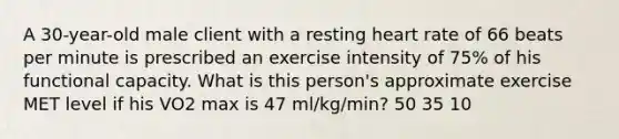 A 30-year-old male client with a resting heart rate of 66 beats per minute is prescribed an exercise intensity of 75% of his functional capacity. What is this person's approximate exercise MET level if his VO2 max is 47 ml/kg/min? 50 35 10