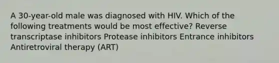 A 30-year-old male was diagnosed with HIV. Which of the following treatments would be most effective? Reverse transcriptase inhibitors Protease inhibitors Entrance inhibitors Antiretroviral therapy (ART)