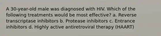 A 30-year-old male was diagnosed with HIV. Which of the following treatments would be most effective? a. Reverse transcriptase inhibitors b. Protease inhibitors c. Entrance inhibitors d. Highly active antiretroviral therapy (HAART)