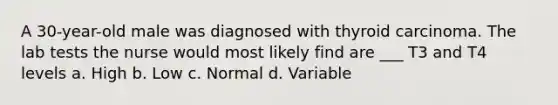 A 30-year-old male was diagnosed with thyroid carcinoma. The lab tests the nurse would most likely find are ___ T3 and T4 levels a. High b. Low c. Normal d. Variable