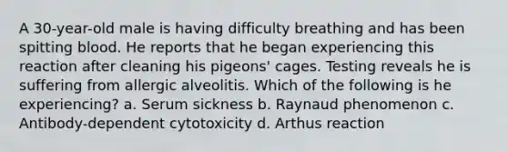 A 30-year-old male is having difficulty breathing and has been spitting blood. He reports that he began experiencing this reaction after cleaning his pigeons' cages. Testing reveals he is suffering from allergic alveolitis. Which of the following is he experiencing? a. Serum sickness b. Raynaud phenomenon c. Antibody-dependent cytotoxicity d. Arthus reaction