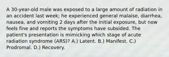 A 30-year-old male was exposed to a large amount of radiation in an accident last week; he experienced general malaise, diarrhea, nausea, and vomiting 2 days after the initial exposure, but now feels fine and reports the symptoms have subsided. The patient's presentation is mimicking which stage of acute radiation syndrome (ARS)? A.) Latent. B.) Manifest. C.) Prodromal. D.) Recovery.