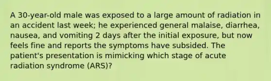 A 30-year-old male was exposed to a large amount of radiation in an accident last week; he experienced general malaise, diarrhea, nausea, and vomiting 2 days after the initial exposure, but now feels fine and reports the symptoms have subsided. The patient's presentation is mimicking which stage of acute radiation syndrome (ARS)?