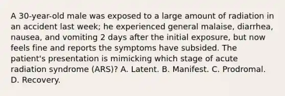 A 30-year-old male was exposed to a large amount of radiation in an accident last week; he experienced general malaise, diarrhea, nausea, and vomiting 2 days after the initial exposure, but now feels fine and reports the symptoms have subsided. The patient's presentation is mimicking which stage of acute radiation syndrome (ARS)? A. Latent. B. Manifest. C. Prodromal. D. Recovery.