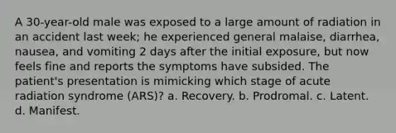 A 30-year-old male was exposed to a large amount of radiation in an accident last week; he experienced general malaise, diarrhea, nausea, and vomiting 2 days after the initial exposure, but now feels fine and reports the symptoms have subsided. The patient's presentation is mimicking which stage of acute radiation syndrome (ARS)? a. Recovery. b. Prodromal. c. Latent. d. Manifest.