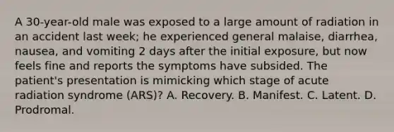 A 30-year-old male was exposed to a large amount of radiation in an accident last week; he experienced general malaise, diarrhea, nausea, and vomiting 2 days after the initial exposure, but now feels fine and reports the symptoms have subsided. The patient's presentation is mimicking which stage of acute radiation syndrome (ARS)? A. Recovery. B. Manifest. C. Latent. D. Prodromal.