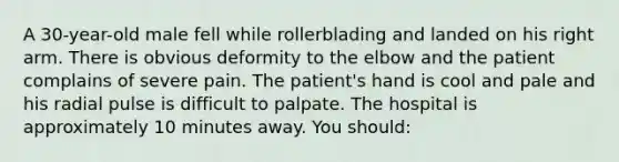 A 30-year-old male fell while rollerblading and landed on his right arm. There is obvious deformity to the elbow and the patient complains of severe pain. The patient's hand is cool and pale and his radial pulse is difficult to palpate. The hospital is approximately 10 minutes away. You should: