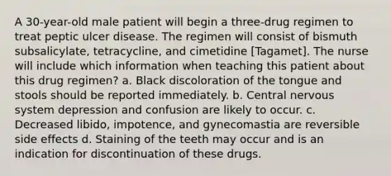 A 30-year-old male patient will begin a three-drug regimen to treat peptic ulcer disease. The regimen will consist of bismuth subsalicylate, tetracycline, and cimetidine [Tagamet]. The nurse will include which information when teaching this patient about this drug regimen? a. Black discoloration of the tongue and stools should be reported immediately. b. Central nervous system depression and confusion are likely to occur. c. Decreased libido, impotence, and gynecomastia are reversible side effects d. Staining of the teeth may occur and is an indication for discontinuation of these drugs.