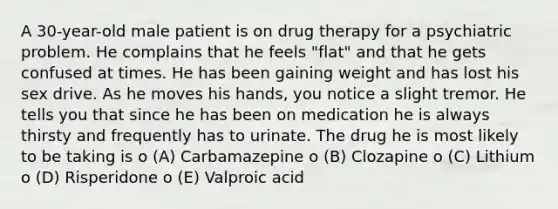 A 30-year-old male patient is on drug therapy for a psychiatric problem. He complains that he feels "flat" and that he gets confused at times. He has been gaining weight and has lost his sex drive. As he moves his hands, you notice a slight tremor. He tells you that since he has been on medication he is always thirsty and frequently has to urinate. The drug he is most likely to be taking is o (A) Carbamazepine o (B) Clozapine o (C) Lithium o (D) Risperidone o (E) Valproic acid