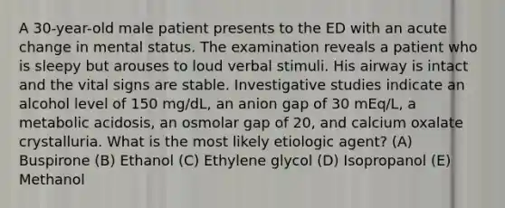 A 30-year-old male patient presents to the ED with an acute change in mental status. The examination reveals a patient who is sleepy but arouses to loud verbal stimuli. His airway is intact and the vital signs are stable. Investigative studies indicate an alcohol level of 150 mg/dL, an anion gap of 30 mEq/L, a metabolic acidosis, an osmolar gap of 20, and calcium oxalate crystalluria. What is the most likely etiologic agent? (A) Buspirone (B) Ethanol (C) Ethylene glycol (D) Isopropanol (E) Methanol