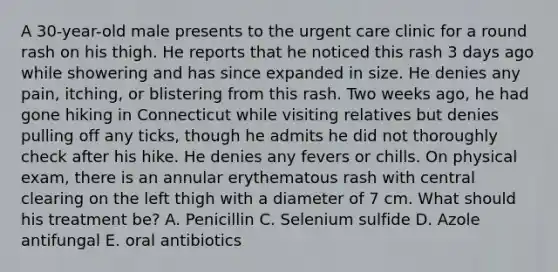 A 30-year-old male presents to the urgent care clinic for a round rash on his thigh. He reports that he noticed this rash 3 days ago while showering and has since expanded in size. He denies any pain, itching, or blistering from this rash. Two weeks ago, he had gone hiking in Connecticut while visiting relatives but denies pulling off any ticks, though he admits he did not thoroughly check after his hike. He denies any fevers or chills. On physical exam, there is an annular erythematous rash with central clearing on the left thigh with a diameter of 7 cm. What should his treatment be? A. Penicillin C. Selenium sulfide D. Azole antifungal E. oral antibiotics