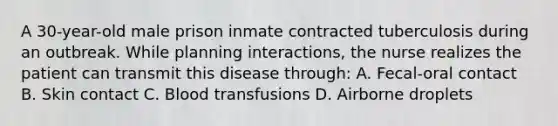 A 30-year-old male prison inmate contracted tuberculosis during an outbreak. While planning interactions, the nurse realizes the patient can transmit this disease through: A. Fecal-oral contact B. Skin contact C. Blood transfusions D. Airborne droplets