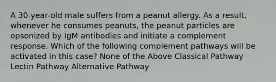 A 30-year-old male suffers from a peanut allergy. As a result, whenever he consumes peanuts, the peanut particles are opsonized by IgM antibodies and initiate a complement response. Which of the following complement pathways will be activated in this case? None of the Above Classical Pathway Lectin Pathway Alternative Pathway