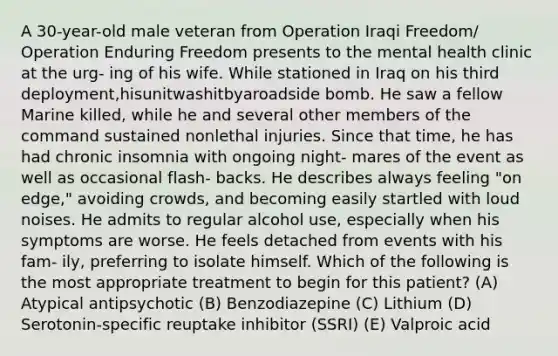 A 30-year-old male veteran from Operation Iraqi Freedom/ Operation Enduring Freedom presents to the mental health clinic at the urg- ing of his wife. While stationed in Iraq on his third deployment,hisunitwashitbyaroadside bomb. He saw a fellow Marine killed, while he and several other members of the command sustained nonlethal injuries. Since that time, he has had chronic insomnia with ongoing night- mares of the event as well as occasional flash- backs. He describes always feeling "on edge," avoiding crowds, and becoming easily startled with loud noises. He admits to regular alcohol use, especially when his symptoms are worse. He feels detached from events with his fam- ily, preferring to isolate himself. Which of the following is the most appropriate treatment to begin for this patient? (A) Atypical antipsychotic (B) Benzodiazepine (C) Lithium (D) Serotonin-specific reuptake inhibitor (SSRI) (E) Valproic acid