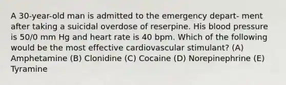 A 30-year-old man is admitted to the emergency depart- ment after taking a suicidal overdose of reserpine. His blood pressure is 50/0 mm Hg and heart rate is 40 bpm. Which of the following would be the most effective cardiovascular stimulant? (A) Amphetamine (B) Clonidine (C) Cocaine (D) Norepinephrine (E) Tyramine