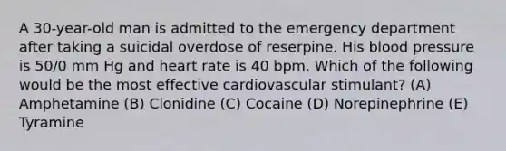 A 30-year-old man is admitted to the emergency department after taking a suicidal overdose of reserpine. His blood pressure is 50/0 mm Hg and heart rate is 40 bpm. Which of the following would be the most effective cardiovascular stimulant? (A) Amphetamine (B) Clonidine (C) Cocaine (D) Norepinephrine (E) Tyramine