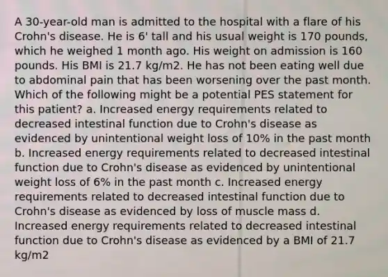 A 30-year-old man is admitted to the hospital with a flare of his Crohn's disease. He is 6' tall and his usual weight is 170 pounds, which he weighed 1 month ago. His weight on admission is 160 pounds. His BMI is 21.7 kg/m2. He has not been eating well due to abdominal pain that has been worsening over the past month. Which of the following might be a potential PES statement for this patient? a. Increased energy requirements related to decreased intestinal function due to Crohn's disease as evidenced by unintentional weight loss of 10% in the past month b. Increased energy requirements related to decreased intestinal function due to Crohn's disease as evidenced by unintentional weight loss of 6% in the past month c. Increased energy requirements related to decreased intestinal function due to Crohn's disease as evidenced by loss of muscle mass d. Increased energy requirements related to decreased intestinal function due to Crohn's disease as evidenced by a BMI of 21.7 kg/m2