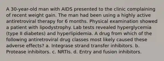 A 30-year-old man with AIDS presented to the clinic complaining of recent weight gain. The man had been using a highly active antiretroviral therapy for 6 months. Physical examination showed a patient with lipodystrophy. Lab tests revealed hyperglycemia (type II diabetes) and hyperlipidemia. A drug from which of the following antiretroviral drug classes most likely caused these adverse effects? a. Integrase strand transfer inhibitors. b. Protease inhibitors. c. NRTIs. d. Entry and fusion inhibitors.