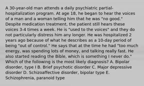 A 30-year-old man attends a daily psychiatric partial-hospitalization program. At age 18, he began to hear the voices of a man and a woman telling him that he was "no good." Despite medication treatment, the patient still hears these voices 3-4 times a week. He is "used to the voices" and they do not particularly distress him any longer. He was hospitalized 2 years ago because of what he describes as a 10-day period of being "out of control." He says that at the time he had "too much energy, was spending lots of money, and talking really fast. He also started reading the Bible, which is something I never do." Which of the following is the most likely diagnosis? A. Bipolar disorder, type I B. Brief psychotic disorder C. Major depressive disorder D. Schizoaffective disorder, bipolar type E. Schizophrenia, paranoid type