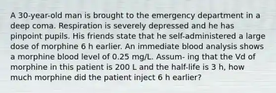 A 30-year-old man is brought to the emergency department in a deep coma. Respiration is severely depressed and he has pinpoint pupils. His friends state that he self-administered a large dose of morphine 6 h earlier. An immediate blood analysis shows a morphine blood level of 0.25 mg/L. Assum- ing that the Vd of morphine in this patient is 200 L and the half-life is 3 h, how much morphine did the patient inject 6 h earlier?