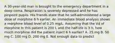 A 30-year-old man is brought to the emergency department in a deep coma. Respiration is severely depressed and he has pinpoint pupils. His friends state that he self-administered a large dose of morphine 6 h earlier. An immediate blood analysis shows a morphine blood level of 0.25 mg/L. Assuming that the Vd of morphine in this patient is 200 L and the half-life is 3 h, how much morphine did the patient inject 6 h earlier? A. 25 mg B. 50 mg C. 100 mg D. 200 mg E. Not enough data to predict