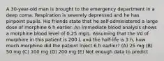 A 30-year-old man is brought to the emergency department in a deep coma. Respiration is severely depressed and he has pinpoint pupils. His friends state that he self-administered a large dose of morphine 6 h earlier. An immediate blood analysis shows a morphine blood level of 0.25 mg/L. Assuming that the Vd of morphine in this patient is 200 L and the half-life is 3 h, how much morphine did the patient inject 6 h earlier? (A) 25 mg (B) 50 mg (C) 100 mg (D) 200 mg (E) Not enough data to predict