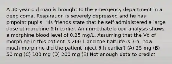 A 30-year-old man is brought to the emergency department in a deep coma. Respiration is severely depressed and he has pinpoint pupils. His friends state that he self-administered a large dose of morphine 6 h earlier. An immediate blood analysis shows a morphine blood level of 0.25 mg/L. Assuming that the Vd of morphine in this patient is 200 L and the half-life is 3 h, how much morphine did the patient inject 6 h earlier? (A) 25 mg (B) 50 mg (C) 100 mg (D) 200 mg (E) Not enough data to predict