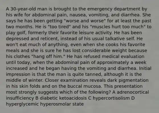 A 30-year-old man is brought to the emergency department by his wife for abdominal pain, nausea, vomiting, and diarrhea. She says he has been getting "worse and worse" for at least the past two months. He is "too tired" and his "muscles hurt too much" to play golf, formerly their favorite leisure activity. He has been depressed and reticent, instead of his usual talkative self. He won't eat much of anything, even when she cooks his favorite meals and she is sure he has lost considerable weight because his clothes "hang off him." He has refused medical evaluation until today, when the abdominal pain of approximately a week increased and he began having the vomiting and diarrhea. Initial impression is that the man is quite tanned, although it is the middle of winter. Closer examination reveals dark pigmentation in his skin folds and on the buccal mucosa. This presentation most strongly suggests which of the following? A adrenocortical insufficiency B diabetic ketoacidosis C hypercortisolism D hyperglycemic hyperosmolar state