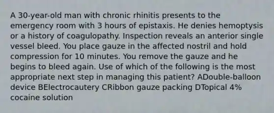 A 30-year-old man with chronic rhinitis presents to the emergency room with 3 hours of epistaxis. He denies hemoptysis or a history of coagulopathy. Inspection reveals an anterior single vessel bleed. You place gauze in the affected nostril and hold compression for 10 minutes. You remove the gauze and he begins to bleed again. Use of which of the following is the most appropriate next step in managing this patient? ADouble-balloon device BElectrocautery CRibbon gauze packing DTopical 4% cocaine solution