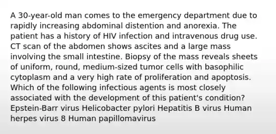 A 30-year-old man comes to the emergency department due to rapidly increasing abdominal distention and anorexia. The patient has a history of HIV infection and intravenous drug use. CT scan of the abdomen shows ascites and a large mass involving the small intestine. Biopsy of the mass reveals sheets of uniform, round, medium-sized tumor cells with basophilic cytoplasm and a very high rate of proliferation and apoptosis. Which of the following infectious agents is most closely associated with the development of this patient's condition? Epstein-Barr virus Helicobacter pylori Hepatitis B virus Human herpes virus 8 Human papillomavirus