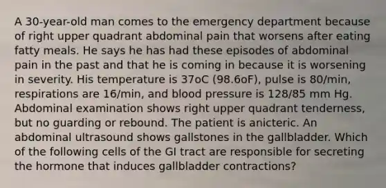 A 30-year-old man comes to the emergency department because of right upper quadrant abdominal pain that worsens after eating fatty meals. He says he has had these episodes of abdominal pain in the past and that he is coming in because it is worsening in severity. His temperature is 37oC (98.6oF), pulse is 80/min, respirations are 16/min, and blood pressure is 128/85 mm Hg. Abdominal examination shows right upper quadrant tenderness, but no guarding or rebound. The patient is anicteric. An abdominal ultrasound shows gallstones in the gallbladder. Which of the following cells of the GI tract are responsible for secreting the hormone that induces gallbladder contractions?