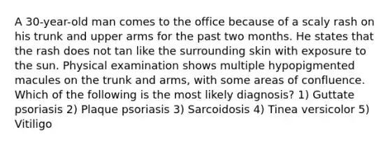 A 30-year-old man comes to the office because of a scaly rash on his trunk and upper arms for the past two months. He states that the rash does not tan like the surrounding skin with exposure to the sun. Physical examination shows multiple hypopigmented macules on the trunk and arms, with some areas of confluence. Which of the following is the most likely diagnosis? 1) Guttate psoriasis 2) Plaque psoriasis 3) Sarcoidosis 4) Tinea versicolor 5) Vitiligo