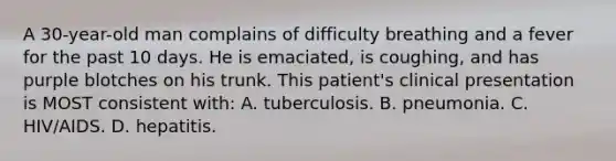 A 30-year-old man complains of difficulty breathing and a fever for the past 10 days. He is emaciated, is coughing, and has purple blotches on his trunk. This patient's clinical presentation is MOST consistent with: A. tuberculosis. B. pneumonia. C. HIV/AIDS. D. hepatitis.