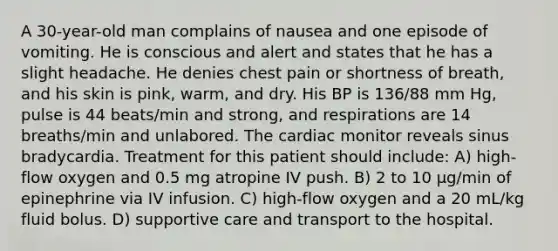 A 30-year-old man complains of nausea and one episode of vomiting. He is conscious and alert and states that he has a slight headache. He denies chest pain or shortness of breath, and his skin is pink, warm, and dry. His BP is 136/88 mm Hg, pulse is 44 beats/min and strong, and respirations are 14 breaths/min and unlabored. The cardiac monitor reveals sinus bradycardia. Treatment for this patient should include: A) high-flow oxygen and 0.5 mg atropine IV push. B) 2 to 10 µg/min of epinephrine via IV infusion. C) high-flow oxygen and a 20 mL/kg fluid bolus. D) supportive care and transport to the hospital.